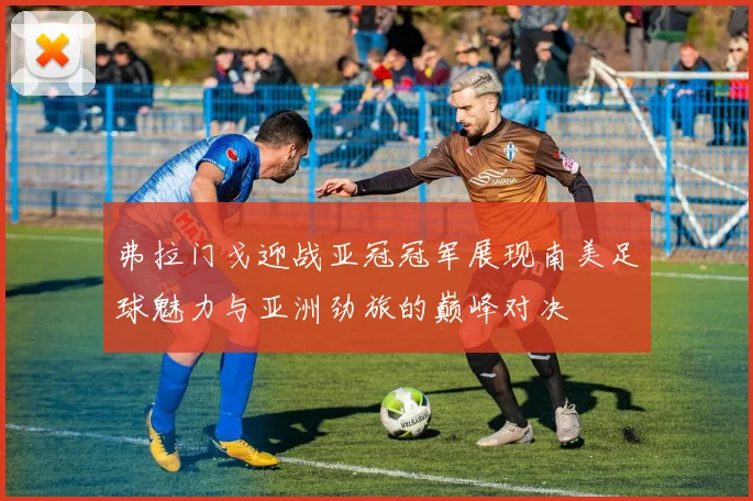 弗拉门戈迎战亚冠冠军展现南美足球魅力与亚洲劲旅的巅峰对决