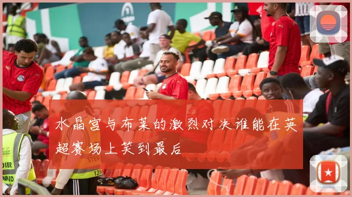 水晶宫与布莱的激烈对决谁能在英超赛场上笑到最后
