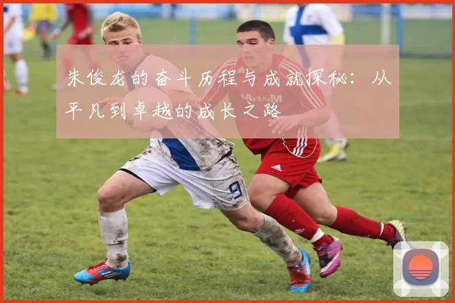 朱俊龙的奋斗历程与成就探秘：从平凡到卓越的成长之路
