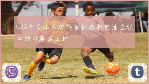 CBA今日山东对阵吉林精彩直播全程回顾与赛后分析