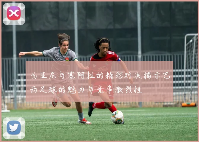 戈亚尼与塞阿拉的精彩对决揭示巴西足球的魅力与竞争激烈性