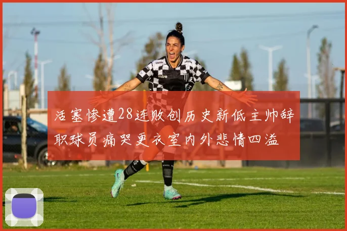 活塞惨遭28连败创历史新低主帅辞职球员痛哭更衣室内外悲情四溢