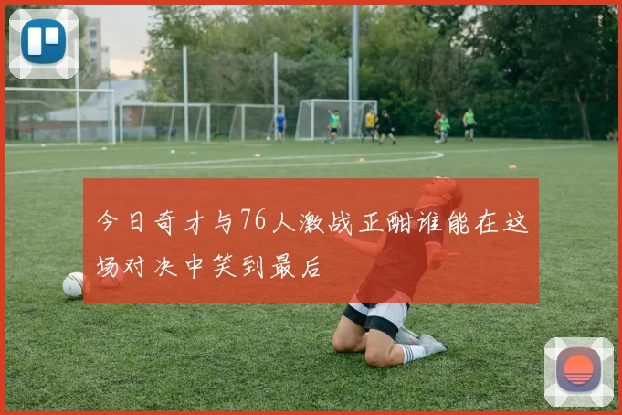 今日奇才与76人激战正酣谁能在这场对决中笑到最后