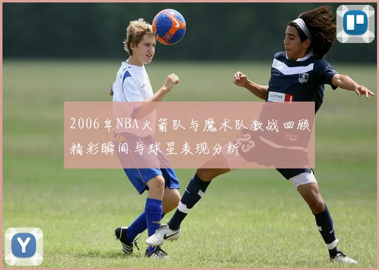 2006年NBA火箭队与魔术队激战回顾精彩瞬间与球星表现分析