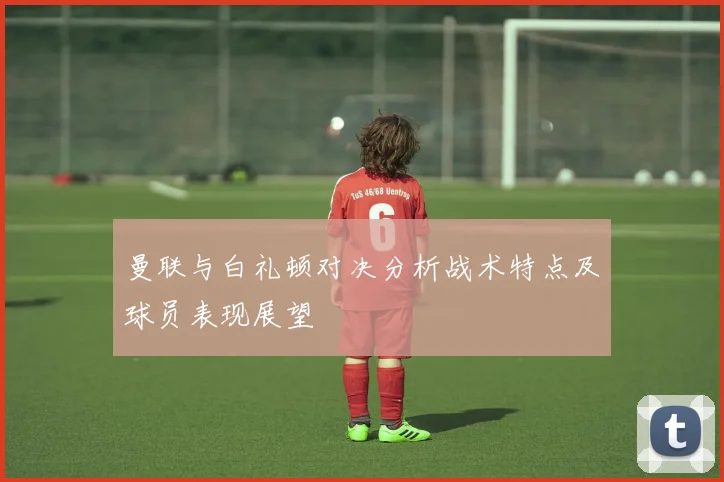 曼联与白礼顿对决分析战术特点及球员表现展望