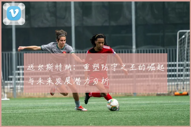 迈尔斯特纳：重塑防守之王的崛起与未来发展潜力分析