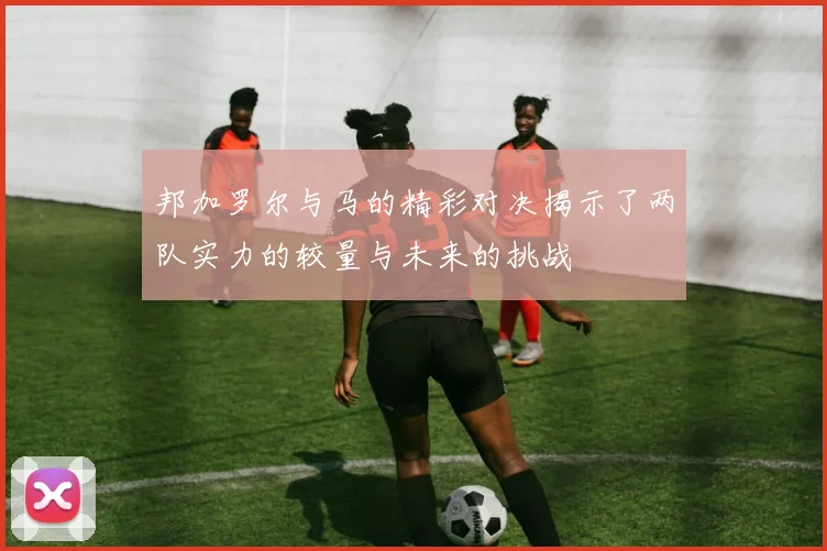 邦加罗尔与马的精彩对决揭示了两队实力的较量与未来的挑战