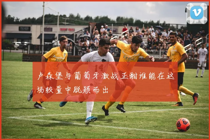卢森堡与葡萄牙激战正酣谁能在这场较量中脱颖而出
