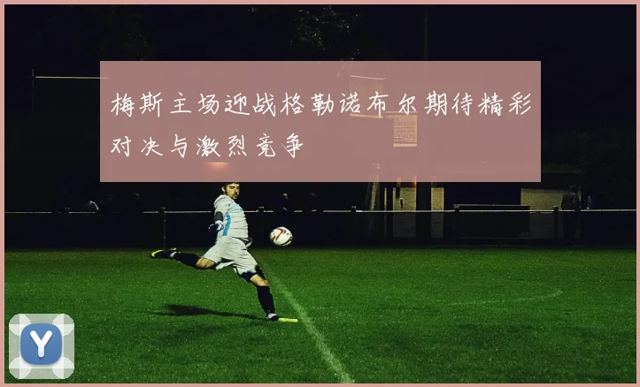 梅斯主场迎战格勒诺布尔期待精彩对决与激烈竞争