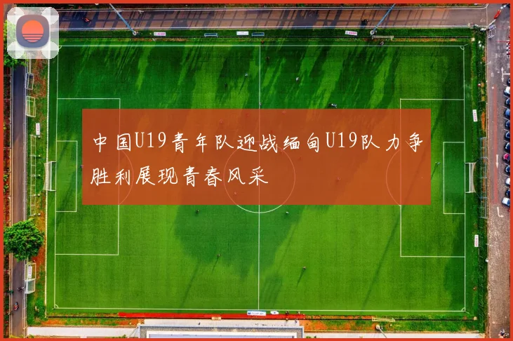 中国U19青年队迎战缅甸U19队力争胜利展现青春风采