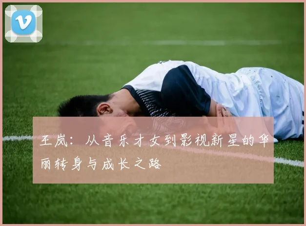 王岚：从音乐才女到影视新星的华丽转身与成长之路