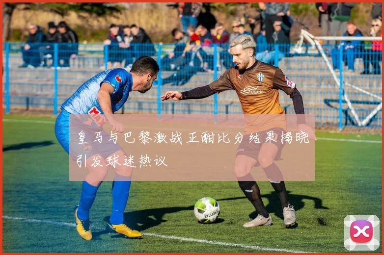 皇马与巴黎激战正酣比分结果揭晓引发球迷热议