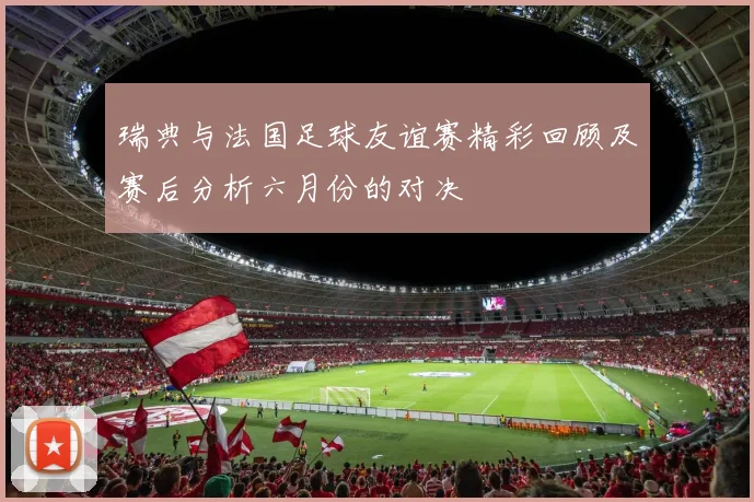 瑞典与法国足球友谊赛精彩回顾及赛后分析六月份的对决