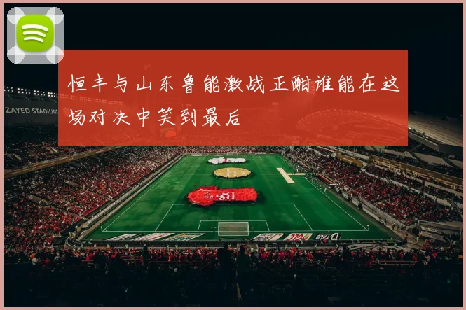 恒丰与山东鲁能激战正酣谁能在这场对决中笑到最后