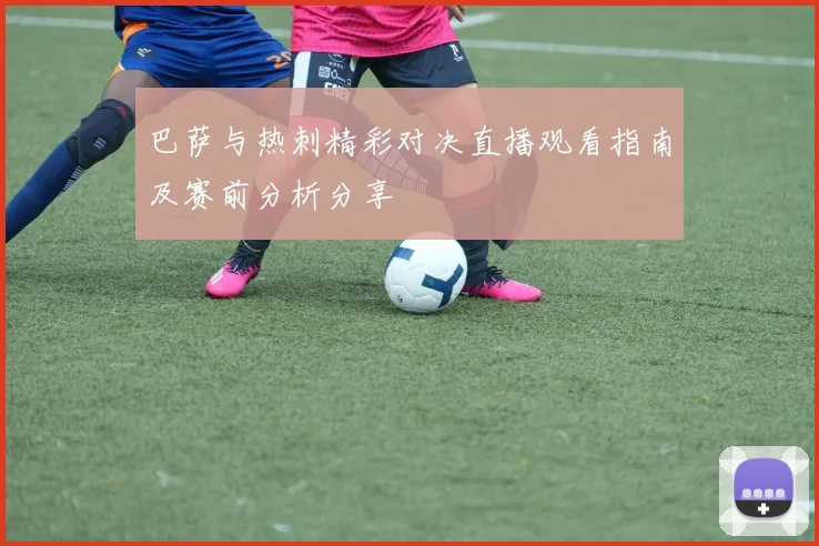 巴萨与热刺精彩对决直播观看指南及赛前分析分享