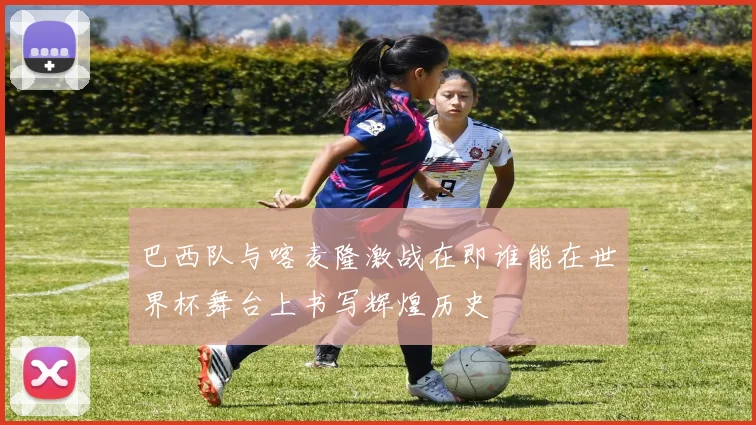 巴西队与喀麦隆激战在即谁能在世界杯舞台上书写辉煌历史