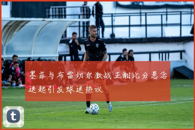 墨菲与布雷切尔激战正酣比分悬念迭起引发球迷热议