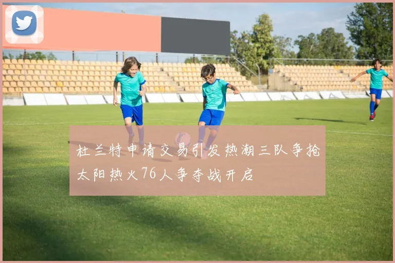 杜兰特申请交易引发热潮三队争抢太阳热火76人争夺战开启