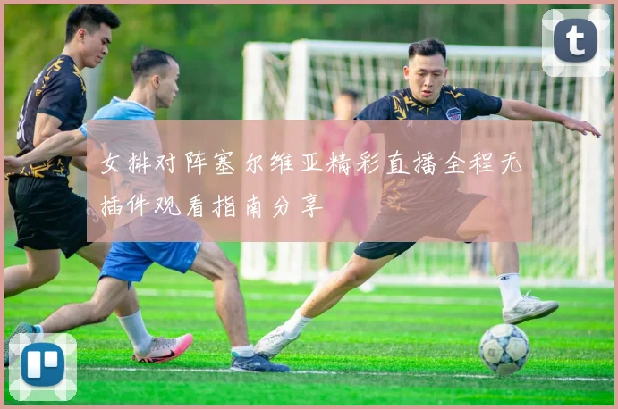 女排对阵塞尔维亚精彩直播全程无插件观看指南分享