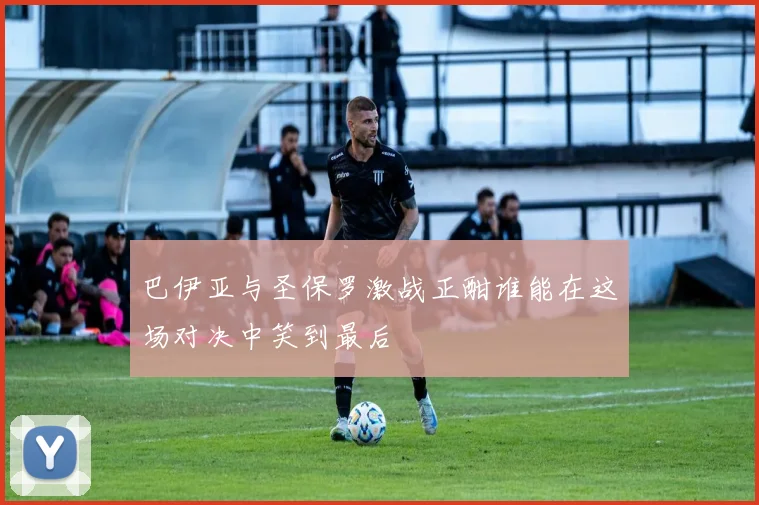 巴伊亚与圣保罗激战正酣谁能在这场对决中笑到最后