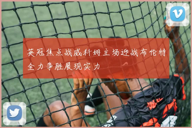 英冠焦点战威科姆主场迎战布伦特全力争胜展现实力
