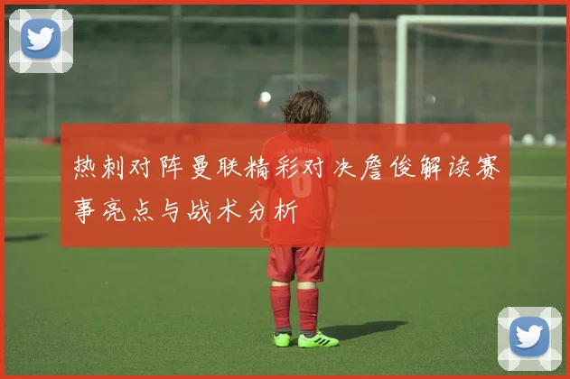 热刺对阵曼联精彩对决詹俊解读赛事亮点与战术分析