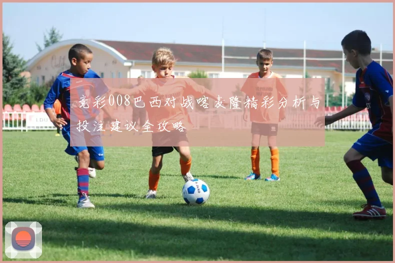 竞彩008巴西对战喀麦隆精彩分析与投注建议全攻略