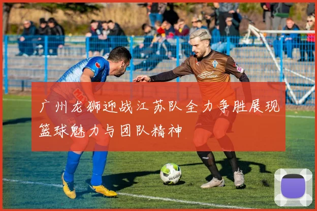 广州龙狮迎战江苏队全力争胜展现篮球魅力与团队精神