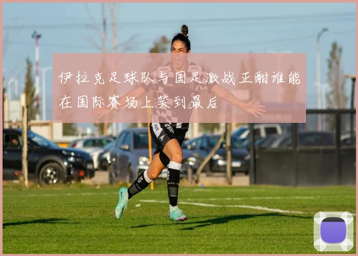 伊拉克足球队与国足激战正酣谁能在国际赛场上笑到最后